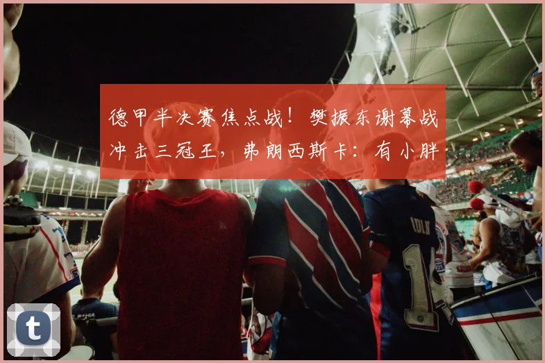 德甲半决赛焦点战!樊振东谢幕战冲击三冠王,弗朗西斯卡:有小胖在,三冠王就有戏_萨尔布吕肯_赛场_状态
