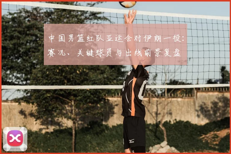 中国男篮红队亚运会对伊朗一役:赛况、关键球员与出线前景复盘