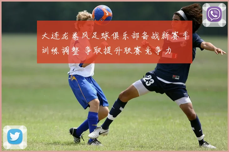 大连龙卷风足球俱乐部备战新赛季训练调整 争取提升联赛竞争力
